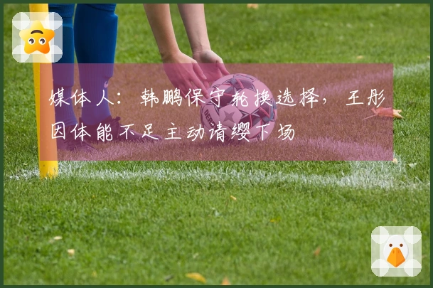 媒体人：韩鹏保守轮换选择，王彤因体能不足主动请缨下场