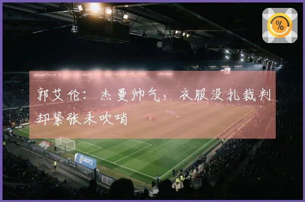 郭艾伦：杰曼帅气，衣服没扎裁判却紧张未吹哨