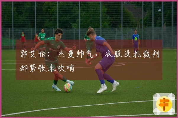 郭艾伦：杰曼帅气，衣服没扎裁判却紧张未吹哨